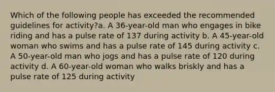 Which of the following people has exceeded the recommended guidelines for activity?a. A 36-year-old man who engages in bike riding and has a pulse rate of 137 during activity b. A 45-year-old woman who swims and has a pulse rate of 145 during activity c. A 50-year-old man who jogs and has a pulse rate of 120 during activity d. A 60-year-old woman who walks briskly and has a pulse rate of 125 during activity