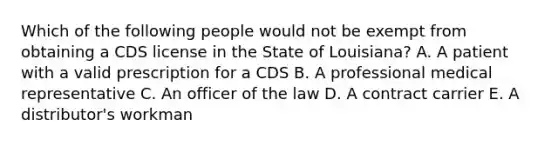 Which of the following people would not be exempt from obtaining a CDS license in the State of Louisiana? A. A patient with a valid prescription for a CDS B. A professional medical representative C. An officer of the law D. A contract carrier E. A distributor's workman