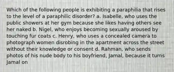 Which of the following people is exhibiting a paraphilia that rises to the level of a paraphilic disorder? a. Isabelle, who uses the public showers at her gym because she likes having others see her naked b. Nigel, who enjoys becoming sexually aroused by touching fur coats c. Henry, who uses a concealed camera to photograph women disrobing in the apartment across the street without their knowledge or consent d. Rahman, who sends photos of his nude body to his boyfriend, Jamal, because it turns Jamal on