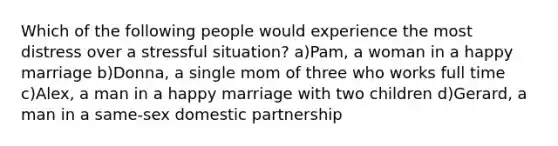 Which of the following people would experience the most distress over a stressful situation? a)Pam, a woman in a happy marriage b)Donna, a single mom of three who works full time c)Alex, a man in a happy marriage with two children d)Gerard, a man in a same-sex domestic partnership