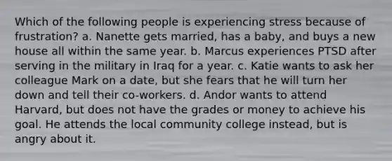 ​Which of the following people is experiencing stress because of frustration? a. ​Nanette gets married, has a baby, and buys a new house all within the same year. b. ​Marcus experiences PTSD after serving in the military in Iraq for a year. c. ​Katie wants to ask her colleague Mark on a date, but she fears that he will turn her down and tell their co-workers. d. ​Andor wants to attend Harvard, but does not have the grades or money to achieve his goal. He attends the local community college instead, but is angry about it.
