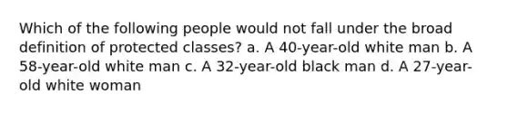 Which of the following people would not fall under the broad definition of protected classes? a. A 40-year-old white man b. A 58-year-old white man c. A 32-year-old black man d. A 27-year-old white woman