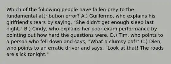 Which of the following people have fallen prey to the fundamental attribution error? A.) Guillermo, who explains his girlfriend's tears by saying, "She didn't get enough sleep last night." B.) Cindy, who explains her poor exam performance by pointing out how hard the questions were. D.) Tim, who points to a person who fell down and says, "What a clumsy oaf!" C.) Dien, who points to an erratic driver and says, "Look at that! The roads are slick tonight."