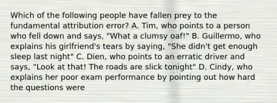 Which of the following people have fallen prey to the fundamental attribution error? A. Tim, who points to a person who fell down and says, "What a clumsy oaf!" B. Guillermo, who explains his girlfriend's tears by saying, "She didn't get enough sleep last night" C. Dien, who points to an erratic driver and says, "Look at that! The roads are slick tonight" D. Cindy, who explains her poor exam performance by pointing out how hard the questions were