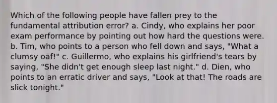 Which of the following people have fallen prey to the fundamental attribution error? a. Cindy, who explains her poor exam performance by pointing out how hard the questions were. b. Tim, who points to a person who fell down and says, "What a clumsy oaf!" c. Guillermo, who explains his girlfriend's tears by saying, "She didn't get enough sleep last night." d. Dien, who points to an erratic driver and says, "Look at that! The roads are slick tonight."