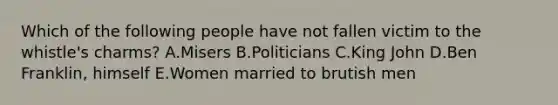 Which of the following people have not fallen victim to the whistle's charms? A.Misers B.Politicians C.King John D.Ben Franklin, himself E.Women married to brutish men