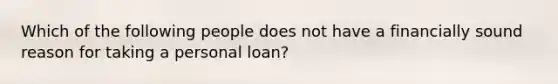 Which of the following people does not have a financially sound reason for taking a personal loan?