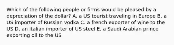 Which of the following people or firms would be pleased by a depreciation of the dollar? A. a US tourist traveling in Europe B. a US importer of Russian vodka C. a french exporter of wine to the US D. an Italian importer of US steel E. a Saudi Arabian prince exporting oil to the US