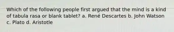 Which of the following people first argued that the mind is a kind of tabula rasa or blank tablet? a. René Descartes b. John Watson c. Plato d. Aristotle