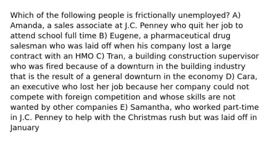 Which of the following people is frictionally unemployed? A) Amanda, a sales associate at J.C. Penney who quit her job to attend school full time B) Eugene, a pharmaceutical drug salesman who was laid off when his company lost a large contract with an HMO C) Tran, a building construction supervisor who was fired because of a downturn in the building industry that is the result of a general downturn in the economy D) Cara, an executive who lost her job because her company could not compete with foreign competition and whose skills are not wanted by other companies E) Samantha, who worked part-time in J.C. Penney to help with the Christmas rush but was laid off in January