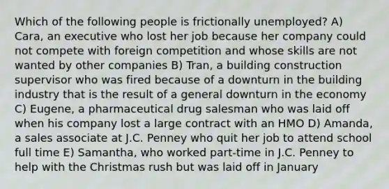 Which of the following people is frictionally unemployed? A) Cara, an executive who lost her job because her company could not compete with foreign competition and whose skills are not wanted by other companies B) Tran, a building construction supervisor who was fired because of a downturn in the building industry that is the result of a general downturn in the economy C) Eugene, a pharmaceutical drug salesman who was laid off when his company lost a large contract with an HMO D) Amanda, a sales associate at J.C. Penney who quit her job to attend school full time E) Samantha, who worked part-time in J.C. Penney to help with the Christmas rush but was laid off in January