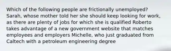 Which of the following people are frictionally unemployed? Sarah, whose mother told her she should keep looking for work, as there are plenty of jobs for which she is qualified Roberto takes advantage of a new government website that matches employees and employers Michelle, who just graduated from Caltech with a petroleum engineering degree