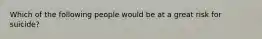 Which of the following people would be at a great risk for suicide?