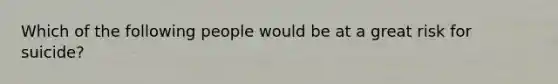 Which of the following people would be at a great risk for suicide?