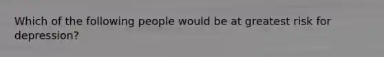 Which of the following people would be at greatest risk for depression?