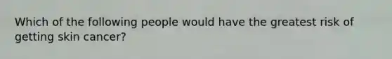 Which of the following people would have the greatest risk of getting skin cancer?