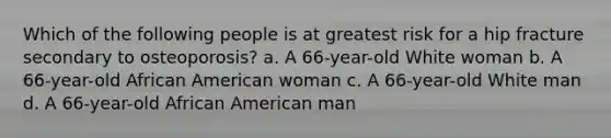 Which of the following people is at greatest risk for a hip fracture secondary to osteoporosis? a. A 66-year-old White woman b. A 66-year-old African American woman c. A 66-year-old White man d. A 66-year-old African American man