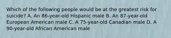 Which of the following people would be at the greatest risk for suicide? A. An 86-year-old Hispanic male B. An 87-year-old European American male C. A 75-year-old Canadian male D. A 90-year-old African American male