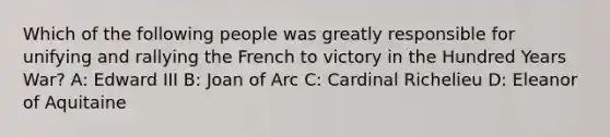 Which of the following people was greatly responsible for unifying and rallying the French to victory in the Hundred Years War? A: Edward III B: Joan of Arc C: Cardinal Richelieu D: Eleanor of Aquitaine