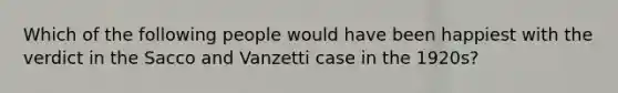 Which of the following people would have been happiest with the verdict in the Sacco and Vanzetti case in the 1920s?