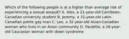 Which of the following people is at a higher than average risk of experiencing a sexual assault? A. Alex, a 21-year-old Carribean-Canadian university student B. Jeremy, a 31-year-old Latin-Canadian petite gay man C. Lee, a 32-year-old Asian-Canadian woman who lives in an Asian community D. Paulette, a 26-year-old Caucasian woman with down syndrome