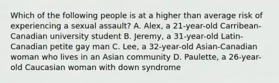 Which of the following people is at a higher than average risk of experiencing a <a href='https://www.questionai.com/knowledge/kNVZUSBCXp-sexual-assault' class='anchor-knowledge'>sexual assault</a>? A. Alex, a 21-year-old Carribean-Canadian university student B. Jeremy, a 31-year-old Latin-Canadian petite gay man C. Lee, a 32-year-old Asian-Canadian woman who lives in an Asian community D. Paulette, a 26-year-old Caucasian woman with <a href='https://www.questionai.com/knowledge/kmiHrRsxOX-down-syndrome' class='anchor-knowledge'>down syndrome</a>