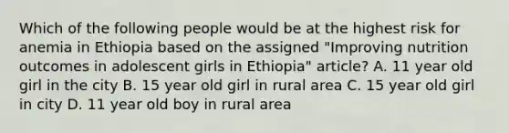 Which of the following people would be at the highest risk for anemia in Ethiopia based on the assigned "Improving nutrition outcomes in adolescent girls in Ethiopia" article? A. 11 year old girl in the city B. 15 year old girl in rural area C. 15 year old girl in city D. 11 year old boy in rural area