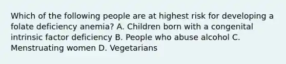 Which of the following people are at highest risk for developing a folate deficiency anemia? A. Children born with a congenital intrinsic factor deficiency B. People who abuse alcohol C. Menstruating women D. Vegetarians