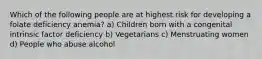 Which of the following people are at highest risk for developing a folate deficiency anemia? a) Children born with a congenital intrinsic factor deficiency b) Vegetarians c) Menstruating women d) People who abuse alcohol