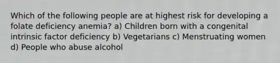 Which of the following people are at highest risk for developing a folate deficiency anemia? a) Children born with a congenital intrinsic factor deficiency b) Vegetarians c) Menstruating women d) People who abuse alcohol