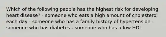 Which of the following people has the highest risk for developing heart disease? - someone who eats a high amount of cholesterol each day - someone who has a family history of hypertension - someone who has diabetes - someone who has a low HDL