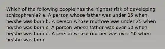 Which of the following people has the highest risk of developing schizophrenia? a. A person whose father was under 25 when he/she was born b. A person whose mothwe was under 25 when he/she was born c. A person whose father was over 50 when he/she was born d. A person whose mother was over 50 when he/she was born