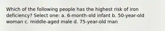 Which of the following people has the highest risk of iron deficiency? Select one: a. 6-month-old infant b. 50-year-old woman c. middle-aged male d. 75-year-old man