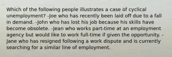 Which of the following people illustrates a case of cyclical unemployment? -Joe who has recently been laid off due to a fall in demand. -John who has lost his job because his skills have become obsolete. -Jean who works part-time at an employment agency but would like to work full-time if given the opportunity. -Jane who has resigned following a work dispute and is currently searching for a similar line of employment.