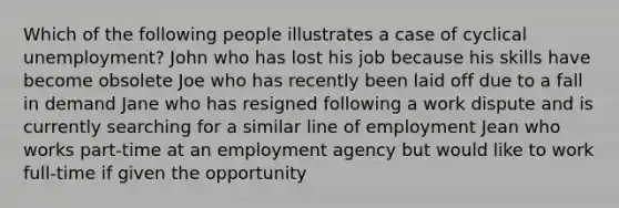 Which of the following people illustrates a case of cyclical unemployment? John who has lost his job because his skills have become obsolete Joe who has recently been laid off due to a fall in demand Jane who has resigned following a work dispute and is currently searching for a similar line of employment Jean who works part-time at an employment agency but would like to work full-time if given the opportunity