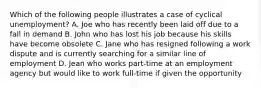 Which of the following people illustrates a case of cyclical unemployment? A. Joe who has recently been laid off due to a fall in demand B. John who has lost his job because his skills have become obsolete C. Jane who has resigned following a work dispute and is currently searching for a similar line of employment D. Jean who works part-time at an employment agency but would like to work full-time if given the opportunity