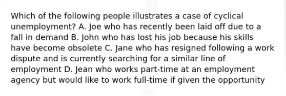 Which of the following people illustrates a case of cyclical unemployment? A. Joe who has recently been laid off due to a fall in demand B. John who has lost his job because his skills have become obsolete C. Jane who has resigned following a work dispute and is currently searching for a similar line of employment D. Jean who works part-time at an employment agency but would like to work full-time if given the opportunity