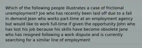 Which of the following people illustrates a case of frictional unemployment? Joe who has recently been laid off due to a fall in demand Jean who works part-time at an employment agency but would like to work full-time if given the opportunity John who has lost his job because his skills have become obsolete Jane who has resigned following a work dispute and is currently searching for a similar line of employment