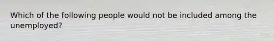 Which of the following people would not be included among the unemployed?