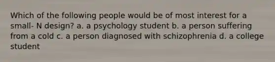 Which of the following people would be of most interest for a small- N design? a. a psychology student b. a person suffering from a cold c. a person diagnosed with schizophrenia d. a college student