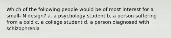 Which of the following people would be of most interest for a small- N design? a. a psychology student b. a person suffering from a cold c. a college student d. a person diagnosed with schizophrenia