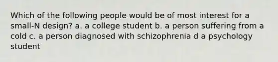 Which of the following people would be of most interest for a small-N design? a. a college student b. a person suffering from a cold c. a person diagnosed with schizophrenia d a psychology student