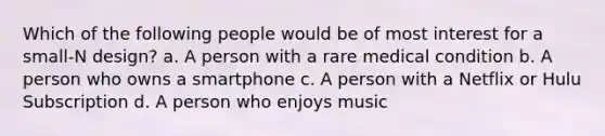 Which of the following people would be of most interest for a small-N design? a. A person with a rare medical condition b. A person who owns a smartphone c. A person with a Netflix or Hulu Subscription d. A person who enjoys music