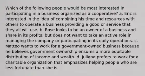 Which of the following people would be most interested in participating in a business organized as a cooperative? a. Eric is interested in the idea of combining his time and resources with others to operate a business providing a good or service that they all will use. b. Rose looks to be an owner of a business and share in its profits, but does not want to take an active role in managing the company or participating in its daily operations. c. Matteo wants to work for a government-owned business because he believes government ownership ensures a more equitable distribution of income and wealth. d. Juliana prefers to work for a charitable organization that emphasizes helping people who are less fortunate than she is.