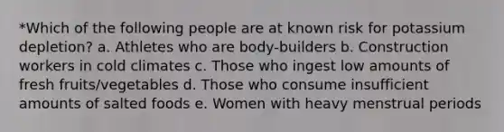 *Which of the following people are at known risk for potassium depletion? a. Athletes who are body-builders b. Construction workers in cold climates c. Those who ingest low amounts of fresh fruits/vegetables d. Those who consume insufficient amounts of salted foods e. Women with heavy menstrual periods