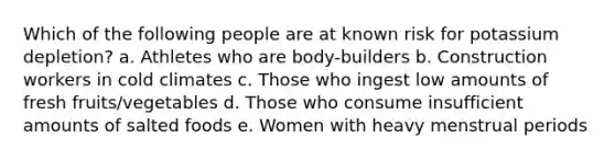 Which of the following people are at known risk for potassium depletion? a. Athletes who are body-builders b. Construction workers in cold climates c. Those who ingest low amounts of fresh fruits/vegetables d. Those who consume insufficient amounts of salted foods e. Women with heavy menstrual periods