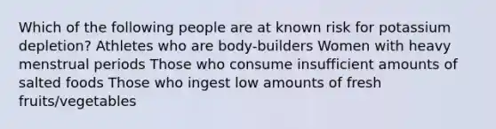 Which of the following people are at known risk for potassium depletion? Athletes who are body-builders Women with heavy menstrual periods Those who consume insufficient amounts of salted foods Those who ingest low amounts of fresh fruits/vegetables