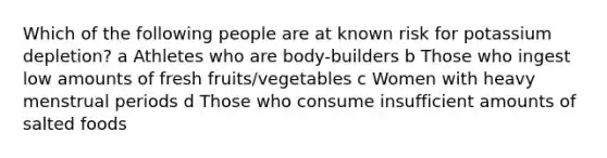 Which of the following people are at known risk for potassium depletion? a Athletes who are body-builders b Those who ingest low amounts of fresh fruits/vegetables c Women with heavy menstrual periods d Those who consume insufficient amounts of salted foods