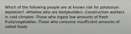 Which of the following people are at known risk for potassium depletion? -Athletes who are bodybuilders -Construction workers in cold climates -Those who ingest low amounts of fresh fruits/vegetables -Those who consume insufficient amounts of salted foods