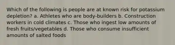 Which of the following is people are at known risk for potassium depletion? a. Athletes who are body-builders b. Construction workers in cold climates c. Those who ingest low amounts of fresh fruits/vegetables d. Those who consume insufficient amounts of salted foods